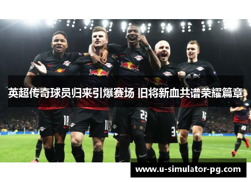 英超传奇球员归来引爆赛场 旧将新血共谱荣耀篇章 英超传奇球员归来引爆赛场 旧将新血共谱荣耀篇章