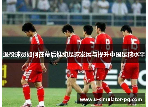 退役球员如何在幕后推动足球发展与提升中国足球水平 退役球员如何在幕后推动足球发展与提升中国足球水平