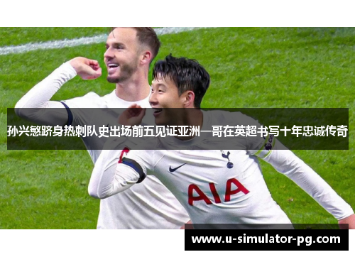 孙兴慜跻身热刺队史出场前五见证亚洲一哥在英超书写十年忠诚传奇