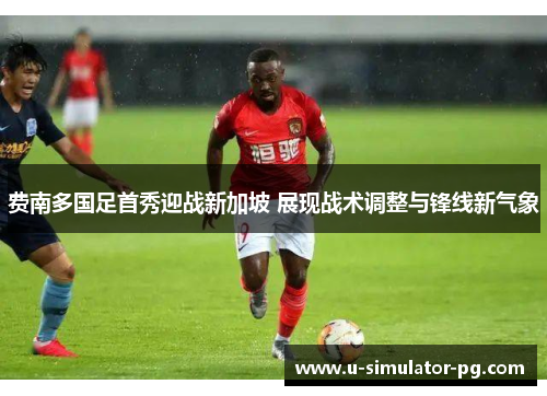 费南多国足首秀迎战新加坡 展现战术调整与锋线新气象 费南多国足首秀迎战新加坡 展现战术调整与锋线新气象