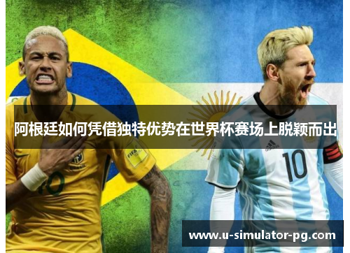 阿根廷如何凭借独特优势在世界杯赛场上脱颖而出 阿根廷如何凭借独特优势在世界杯赛场上脱颖而出