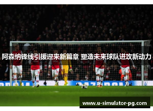 阿森纳锋线引援迎来新篇章 塑造未来球队进攻新动力