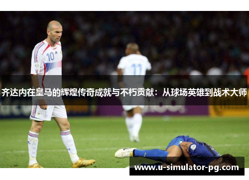 齐达内在皇马的辉煌传奇成就与不朽贡献：从球场英雄到战术大师